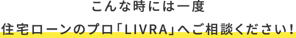 こんな時には一度、住宅ローンのプロ「LIVRA」へご相談ください！